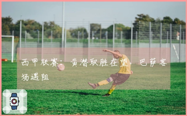西甲联赛:黄潜取胜在望,巴萨客场遇阻